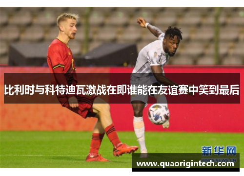 比利时与科特迪瓦激战在即谁能在友谊赛中笑到最后